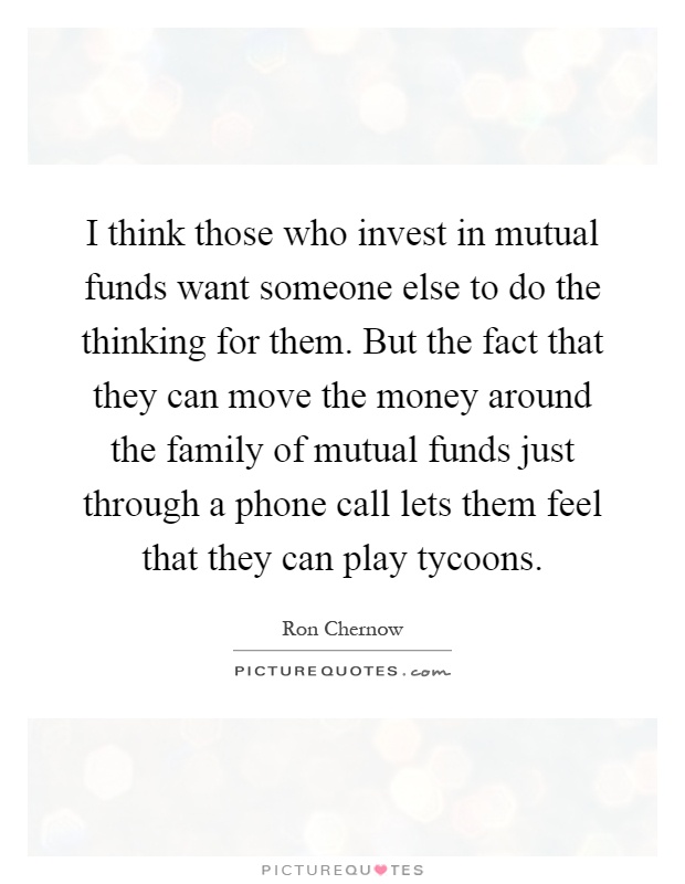 I think those who invest in mutual funds want someone else to do the thinking for them. But the fact that they can move the money around the family of mutual funds just through a phone call lets them feel that they can play tycoons Picture Quote #1