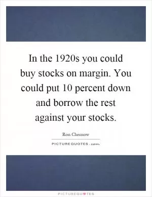 In the 1920s you could buy stocks on margin. You could put 10 percent down and borrow the rest against your stocks Picture Quote #1