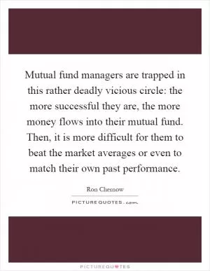 Mutual fund managers are trapped in this rather deadly vicious circle: the more successful they are, the more money flows into their mutual fund. Then, it is more difficult for them to beat the market averages or even to match their own past performance Picture Quote #1