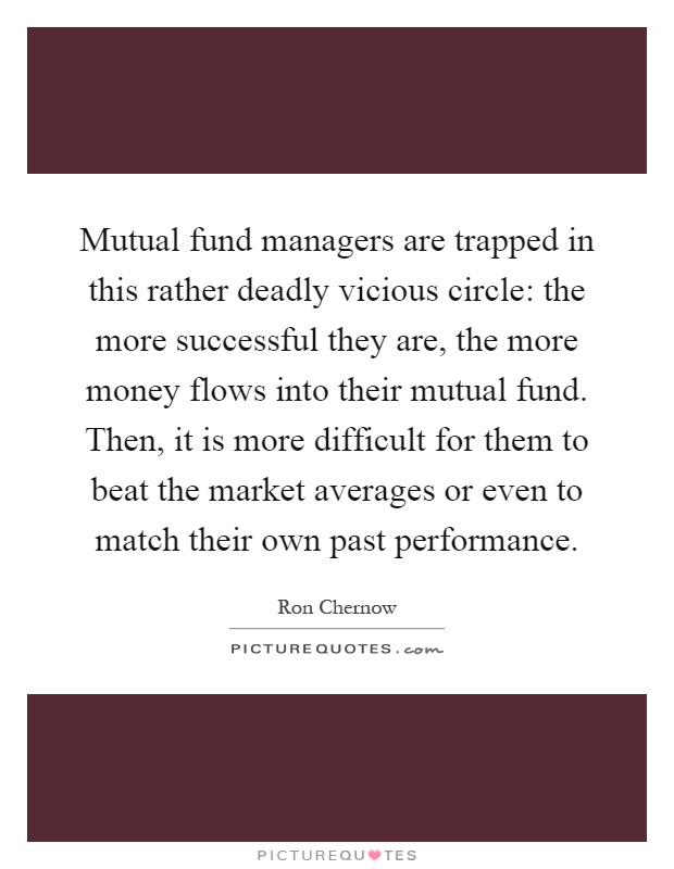 Mutual fund managers are trapped in this rather deadly vicious circle: the more successful they are, the more money flows into their mutual fund. Then, it is more difficult for them to beat the market averages or even to match their own past performance Picture Quote #1
