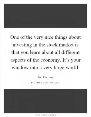 One of the very nice things about investing in the stock market is that you learn about all different aspects of the economy. It’s your window into a very large world Picture Quote #1