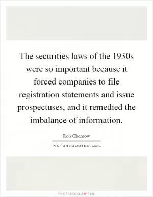 The securities laws of the 1930s were so important because it forced companies to file registration statements and issue prospectuses, and it remedied the imbalance of information Picture Quote #1