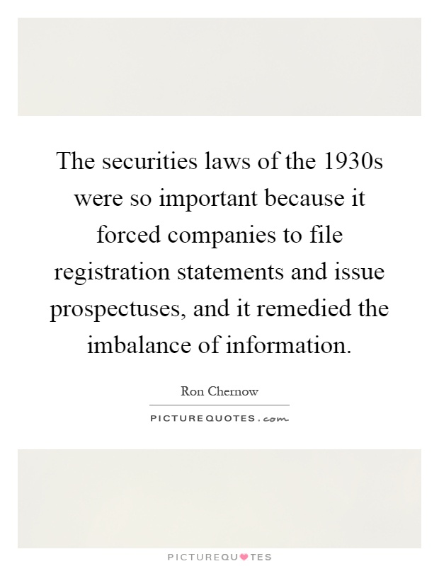 The securities laws of the 1930s were so important because it forced companies to file registration statements and issue prospectuses, and it remedied the imbalance of information Picture Quote #1