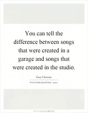 You can tell the difference between songs that were created in a garage and songs that were created in the studio Picture Quote #1
