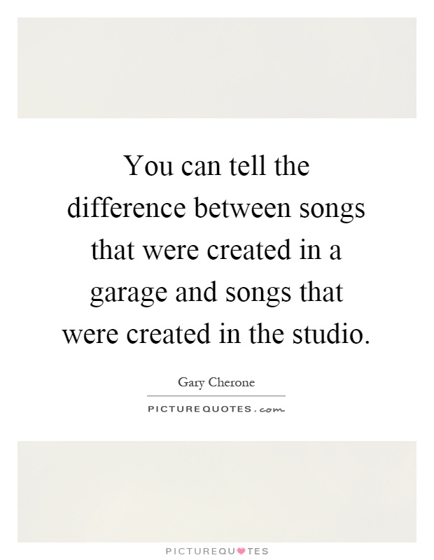 You can tell the difference between songs that were created in a garage and songs that were created in the studio Picture Quote #1