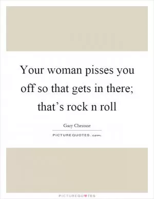 Your woman pisses you off so that gets in there; that’s rock n roll Picture Quote #1