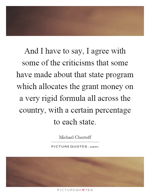 And I have to say, I agree with some of the criticisms that some have made about that state program which allocates the grant money on a very rigid formula all across the country, with a certain percentage to each state Picture Quote #1