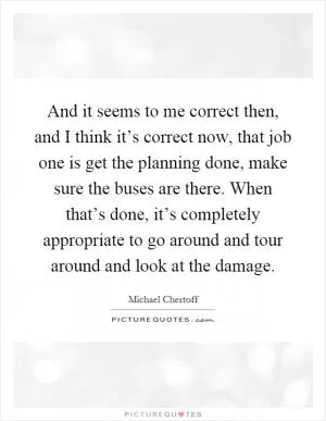 And it seems to me correct then, and I think it’s correct now, that job one is get the planning done, make sure the buses are there. When that’s done, it’s completely appropriate to go around and tour around and look at the damage Picture Quote #1