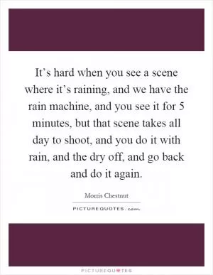 It’s hard when you see a scene where it’s raining, and we have the rain machine, and you see it for 5 minutes, but that scene takes all day to shoot, and you do it with rain, and the dry off, and go back and do it again Picture Quote #1