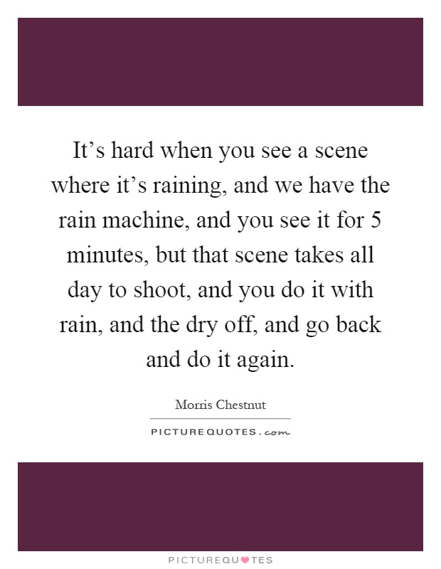 It's hard when you see a scene where it's raining, and we have the rain machine, and you see it for 5 minutes, but that scene takes all day to shoot, and you do it with rain, and the dry off, and go back and do it again Picture Quote #1