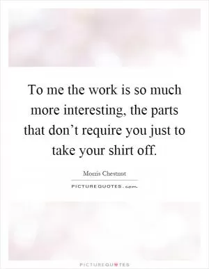 To me the work is so much more interesting, the parts that don’t require you just to take your shirt off Picture Quote #1