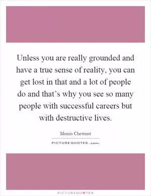 Unless you are really grounded and have a true sense of reality, you can get lost in that and a lot of people do and that’s why you see so many people with successful careers but with destructive lives Picture Quote #1