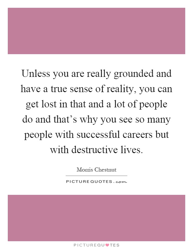 Unless you are really grounded and have a true sense of reality, you can get lost in that and a lot of people do and that's why you see so many people with successful careers but with destructive lives Picture Quote #1