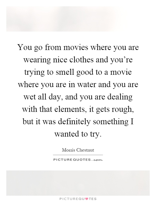You go from movies where you are wearing nice clothes and you're trying to smell good to a movie where you are in water and you are wet all day, and you are dealing with that elements, it gets rough, but it was definitely something I wanted to try Picture Quote #1