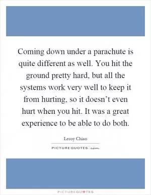 Coming down under a parachute is quite different as well. You hit the ground pretty hard, but all the systems work very well to keep it from hurting, so it doesn’t even hurt when you hit. It was a great experience to be able to do both Picture Quote #1