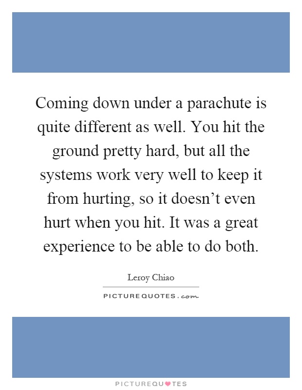 Coming down under a parachute is quite different as well. You hit the ground pretty hard, but all the systems work very well to keep it from hurting, so it doesn't even hurt when you hit. It was a great experience to be able to do both Picture Quote #1