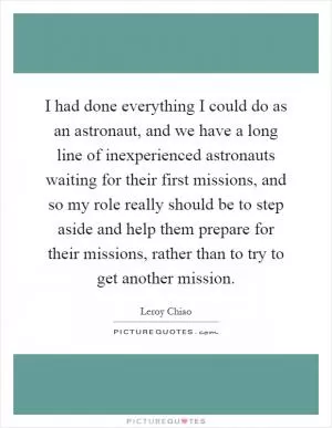 I had done everything I could do as an astronaut, and we have a long line of inexperienced astronauts waiting for their first missions, and so my role really should be to step aside and help them prepare for their missions, rather than to try to get another mission Picture Quote #1