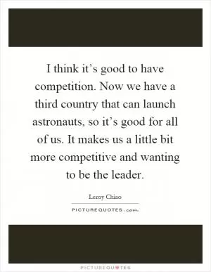 I think it’s good to have competition. Now we have a third country that can launch astronauts, so it’s good for all of us. It makes us a little bit more competitive and wanting to be the leader Picture Quote #1