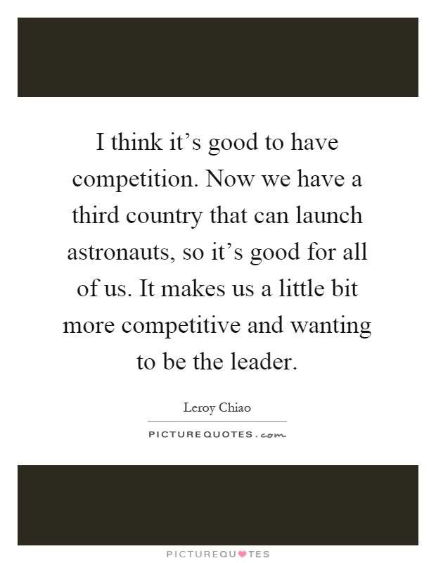 I think it's good to have competition. Now we have a third country that can launch astronauts, so it's good for all of us. It makes us a little bit more competitive and wanting to be the leader Picture Quote #1