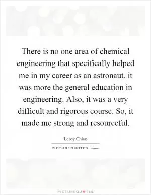 There is no one area of chemical engineering that specifically helped me in my career as an astronaut, it was more the general education in engineering. Also, it was a very difficult and rigorous course. So, it made me strong and resourceful Picture Quote #1