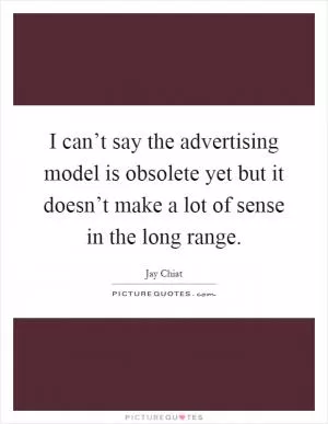 I can’t say the advertising model is obsolete yet but it doesn’t make a lot of sense in the long range Picture Quote #1