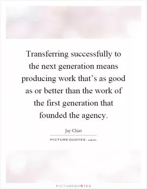 Transferring successfully to the next generation means producing work that’s as good as or better than the work of the first generation that founded the agency Picture Quote #1