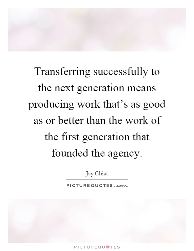 Transferring successfully to the next generation means producing work that's as good as or better than the work of the first generation that founded the agency Picture Quote #1