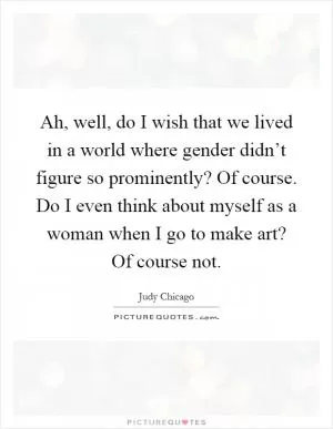 Ah, well, do I wish that we lived in a world where gender didn’t figure so prominently? Of course. Do I even think about myself as a woman when I go to make art? Of course not Picture Quote #1