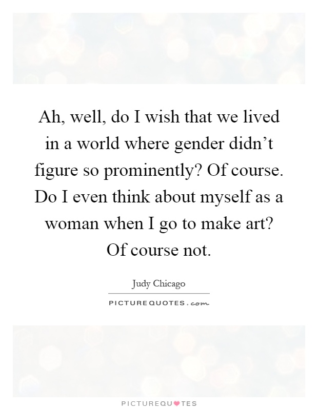 Ah, well, do I wish that we lived in a world where gender didn't figure so prominently? Of course. Do I even think about myself as a woman when I go to make art? Of course not Picture Quote #1