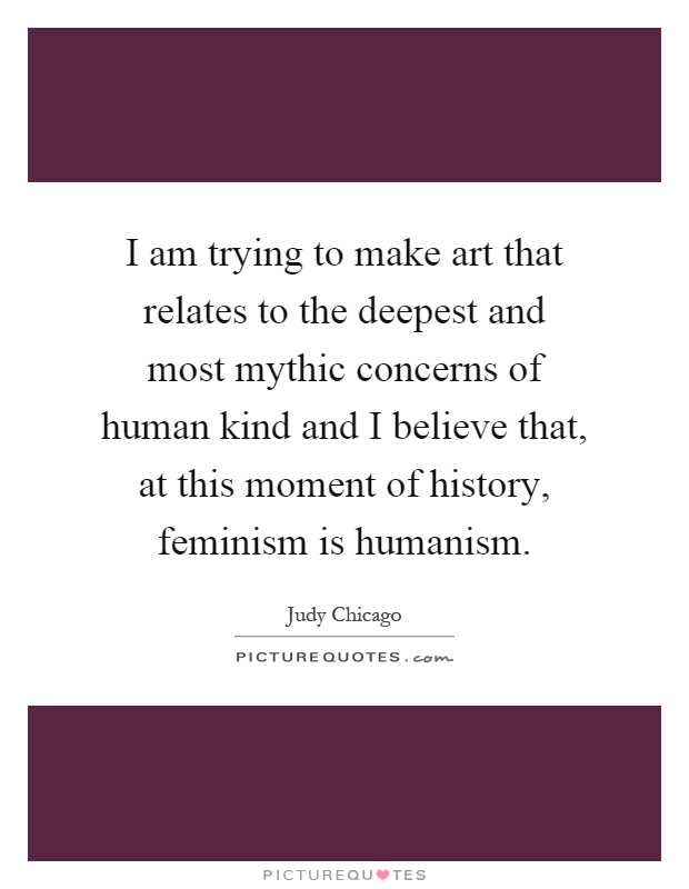 I am trying to make art that relates to the deepest and most mythic concerns of human kind and I believe that, at this moment of history, feminism is humanism Picture Quote #1