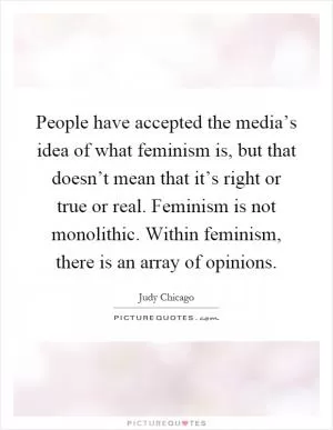 People have accepted the media’s idea of what feminism is, but that doesn’t mean that it’s right or true or real. Feminism is not monolithic. Within feminism, there is an array of opinions Picture Quote #1