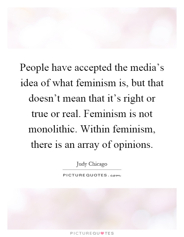 People have accepted the media's idea of what feminism is, but that doesn't mean that it's right or true or real. Feminism is not monolithic. Within feminism, there is an array of opinions Picture Quote #1