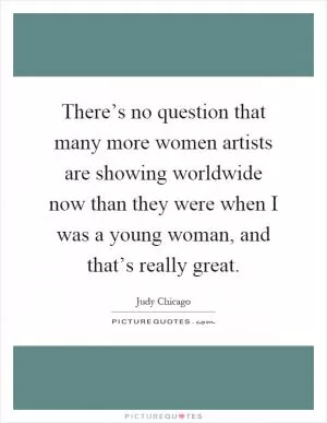 There’s no question that many more women artists are showing worldwide now than they were when I was a young woman, and that’s really great Picture Quote #1