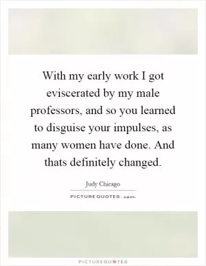 With my early work I got eviscerated by my male professors, and so you learned to disguise your impulses, as many women have done. And thats definitely changed Picture Quote #1