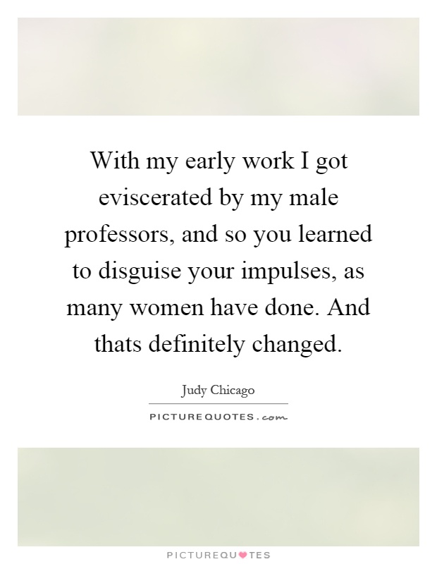 With my early work I got eviscerated by my male professors, and so you learned to disguise your impulses, as many women have done. And thats definitely changed Picture Quote #1