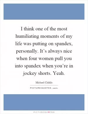 I think one of the most humiliating moments of my life was putting on spandex, personally. It’s always nice when four women pull you into spandex when you’re in jockey shorts. Yeah Picture Quote #1
