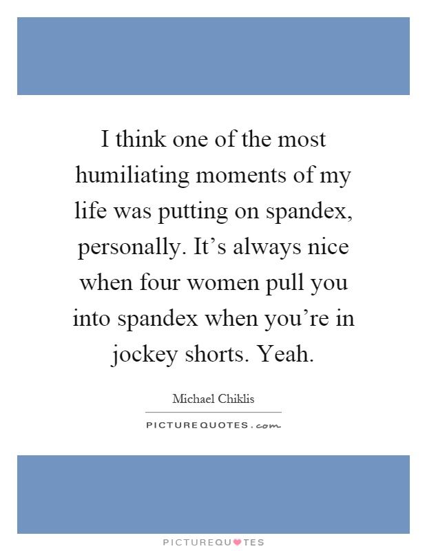 I think one of the most humiliating moments of my life was putting on spandex, personally. It's always nice when four women pull you into spandex when you're in jockey shorts. Yeah Picture Quote #1