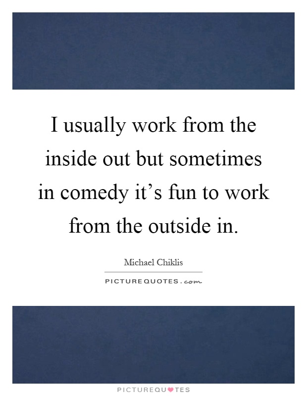 I usually work from the inside out but sometimes in comedy it's fun to work from the outside in Picture Quote #1