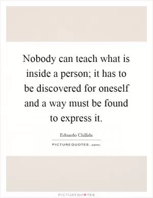 Nobody can teach what is inside a person; it has to be discovered for oneself and a way must be found to express it Picture Quote #1