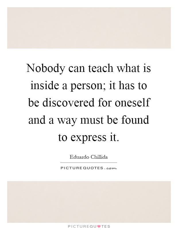 Nobody can teach what is inside a person; it has to be discovered for oneself and a way must be found to express it Picture Quote #1