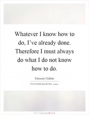 Whatever I know how to do, I’ve already done. Therefore I must always do what I do not know how to do Picture Quote #1