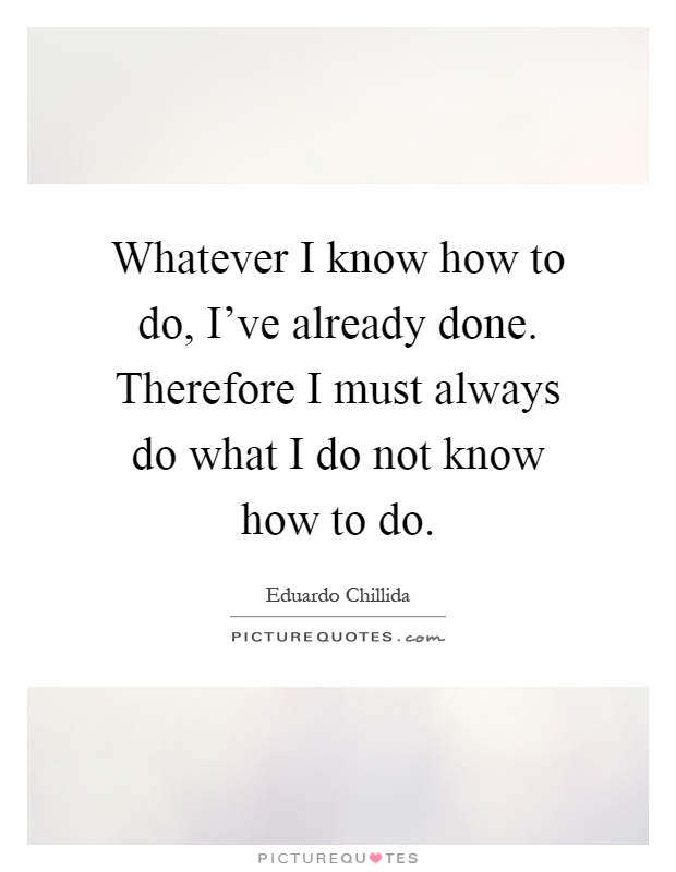 Whatever I know how to do, I've already done. Therefore I must always do what I do not know how to do Picture Quote #1