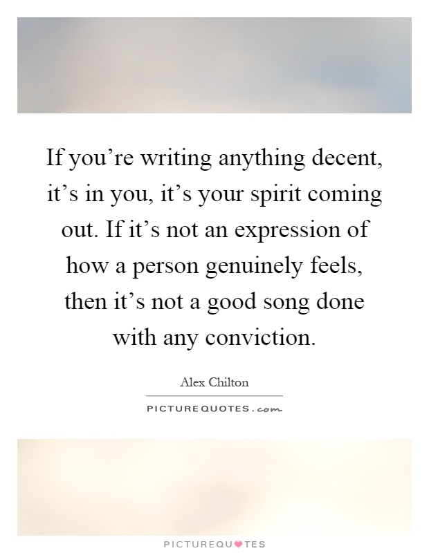 If you're writing anything decent, it's in you, it's your spirit coming out. If it's not an expression of how a person genuinely feels, then it's not a good song done with any conviction Picture Quote #1