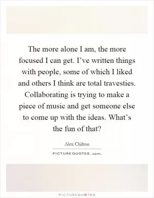 The more alone I am, the more focused I can get. I’ve written things with people, some of which I liked and others I think are total travesties. Collaborating is trying to make a piece of music and get someone else to come up with the ideas. What’s the fun of that? Picture Quote #1