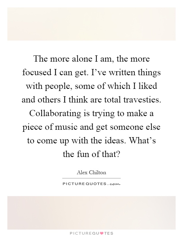 The more alone I am, the more focused I can get. I've written things with people, some of which I liked and others I think are total travesties. Collaborating is trying to make a piece of music and get someone else to come up with the ideas. What's the fun of that? Picture Quote #1