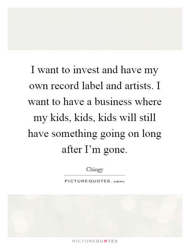 I want to invest and have my own record label and artists. I want to have a business where my kids, kids, kids will still have something going on long after I'm gone Picture Quote #1