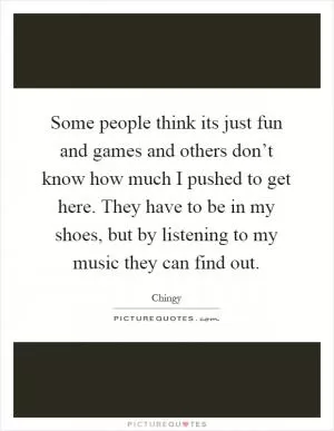 Some people think its just fun and games and others don’t know how much I pushed to get here. They have to be in my shoes, but by listening to my music they can find out Picture Quote #1