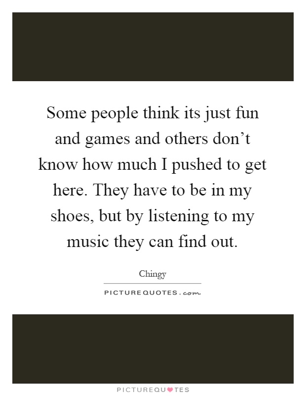 Some people think its just fun and games and others don't know how much I pushed to get here. They have to be in my shoes, but by listening to my music they can find out Picture Quote #1