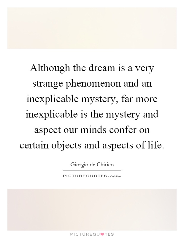 Although the dream is a very strange phenomenon and an inexplicable mystery, far more inexplicable is the mystery and aspect our minds confer on certain objects and aspects of life Picture Quote #1