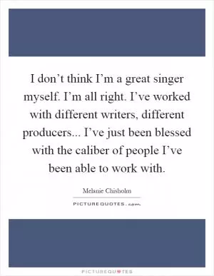 I don’t think I’m a great singer myself. I’m all right. I’ve worked with different writers, different producers... I’ve just been blessed with the caliber of people I’ve been able to work with Picture Quote #1